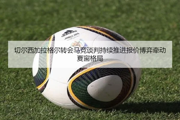 切尔西加拉格尔转会马竞谈判持续推进报价博弈牵动夏窗格局