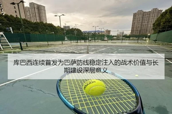 库巴西连续首发为巴萨防线稳定注入的战术价值与长期建设深层意义