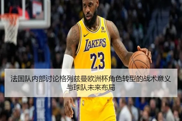 法国队内部讨论格列兹曼欧洲杯角色转型的战术意义与球队未来布局